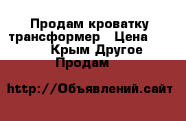 Продам кроватку трансформер › Цена ­ 4 000 - Крым Другое » Продам   